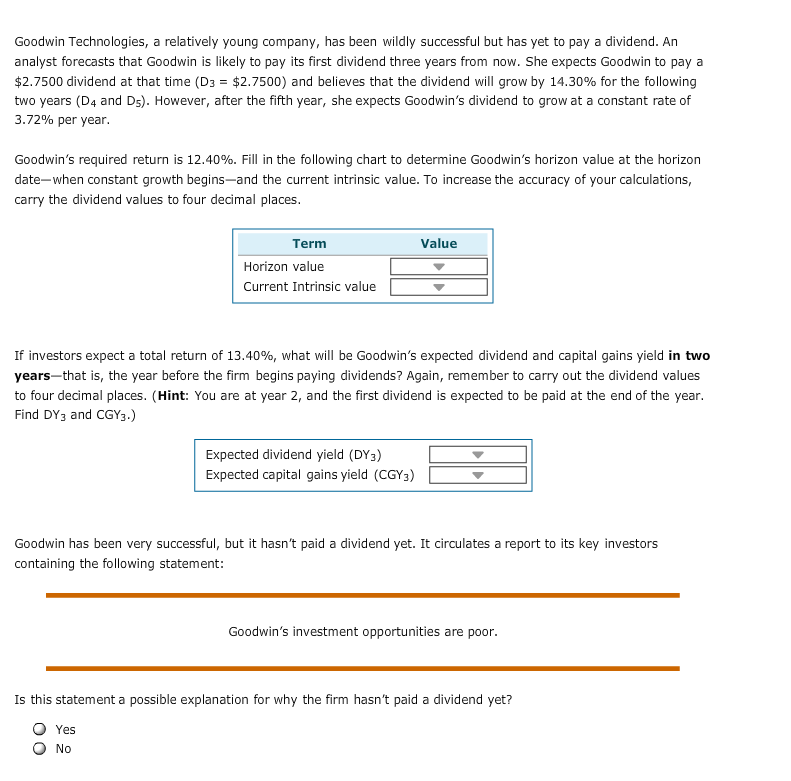 Goodwin Technologies, a relatively young company, has been wildly successful but has yet to pay a dividend. An
analyst forecasts that Goodwin is likely to pay its first dividend three years from now. She expects Goodwin to pay a
$2.7500 dividend at that time (D3 $2.7500) and believes that the dividend will grow by 14.30% for the following
two years (D4 and Ds). However, after the fifth year, she expects Goodwin's dividend to grow at a constant rate of
3.72% per year.
Goodwin's required return is 12.40%. Fill in the following chart to determine Goodwin's horizon value at the horizon
date-when constant growth begins--and the current intrinsic value. To increase the accuracy of your calculations,
carry the dividend values to four dedimal places.
Value
Term
Horizon value
Current Intrinsic value
If investors expect a total return of 13.40%, what will be Goodwin's expected dividend and capital gains yield in two
years-that is, the year before the firm begins paying dividends? Again, remember to carry out the dividend values
to four decimal places. (Hint: You are at year 2, and the first dividend is expected to be paid at the end of the year.
Find DY3 and CGY3.)
Expected dividend yield (DY3)
Expected capital gains yield (CGY3)
Goodwin has been very successful, but it hasn't paid a dividend yet. It circulates a report to its key investors
containing the following statement:
Goodwin's investment opportunities are poor
Is this statement a possible explanation for why the firm hasn't paid a dividend yet?
Yes
No
