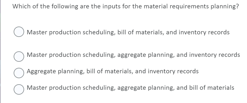 Which of the following are the inputs for the material requirements planning?
Master production scheduling, bill of materials, and inventory records
Master production scheduling, aggregate planning, and inventory records
Aggregate planning, bill of materials, and inventory records
Master production scheduling, aggregate planning, and bill of materials
