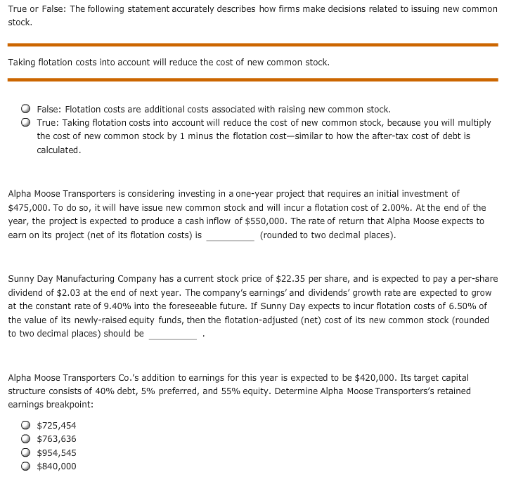 True or False: The following statement accurately describes how firms make decisions related to issuing new common
stock.
Taking flotation costs into account will reduce the cost of new common stock.
False: Flotation costs are additional costs associated with raising new common stock.
True: Taking flotation costs into account will reduce the cost of new common stock, because you will multiply
the cost of new common stock by 1 minus the flotation cost-similar to how the after-tax cost of debt is
calculated
Alpha Moose Transporters is considering investing in a one-year project that requires an initial investment of
$475,000. To do so, it will have issue new common stock and will incur a flotation cost of 2.00%. At the end of the
year, the project is expected to produce a cash inflow of $550,000. The rate of return that Alpha Moose expects to
earn on its project (net of its flotation costs) is
(rounded to two decimal places)
Sunny Day Manufacturing Company has a current stock price of $22.35 per share, and is expected to pay a per-share
dividend of $2.03 at the end of next year. The company's earnings' and dividends' growth rate are expected to grow
at the constant rate of 9.40% into the foreseeable future. If Sunny Day expects to incur flotation costs of 6.50% of
the value of its newly-raised equity funds, then the flotation-adjusted (net) cost of its new common stock (rounded
to two decimal places) should be
Alpha Moose Transporters Co.'s addition to earnings for this year is expected to be $420,000. Its target capital
structure consists of 40% debt, 5 % preferred, and 55% equity. Determine Alpha Moose Transporters's retained
earnings breakpoint:
$725,454
$763,636
$954,545
$840,000
