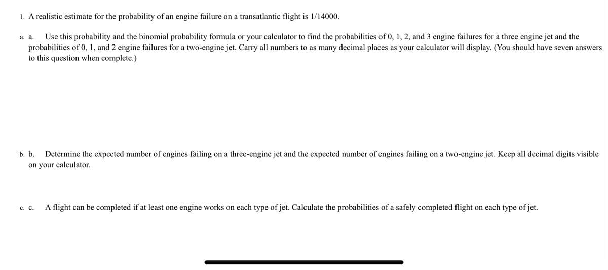 1. A realistic estimate for the probability of an engine failure on a transatlantic flight is 1/14000.
Use this probability and the binomial probability formula or your calculator to find the probabilities of 0, 1, 2, and 3 engine failures for a three engine jet and the
probabilities of 0, 1, and 2 engine failures for a two-engine jet. Carry all numbers to as many decimal places as your calculator will display. (You should have seven answers
to this question when complete.)
а. а.
b. b.
Determine the expected number of engines failing on a three-engine jet and the expected number of engines failing on a two-engine jet. Keep all decimal digits visible
on your calculator.
с. с.
A flight can be completed if at least one engine works on each type of jet. Calculate the probabilities of a safely completed flight on each type of jet.
