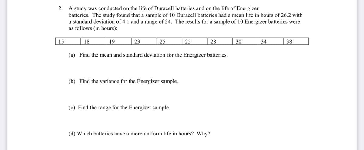 A study was conducted on the life of Duracell batteries and on the life of Energizer
batteries. The study found that a sample of 10 Duracell batteries had a mean life in hours of 26.2 with
a standard deviation of 4.1 and a range of 24. The results for a sample of 10 Energizer batteries were
as follows (in hours):
2.
15
18
19
23
25
25
28
30
34
38
(a) Find the mean and standard deviation for the Energizer batteries.
(b) Find the variance for the Energizer sample.
(c) Find the range for the Energizer sample.
(d) Which batteries have a more uniform life in hours? Why?
