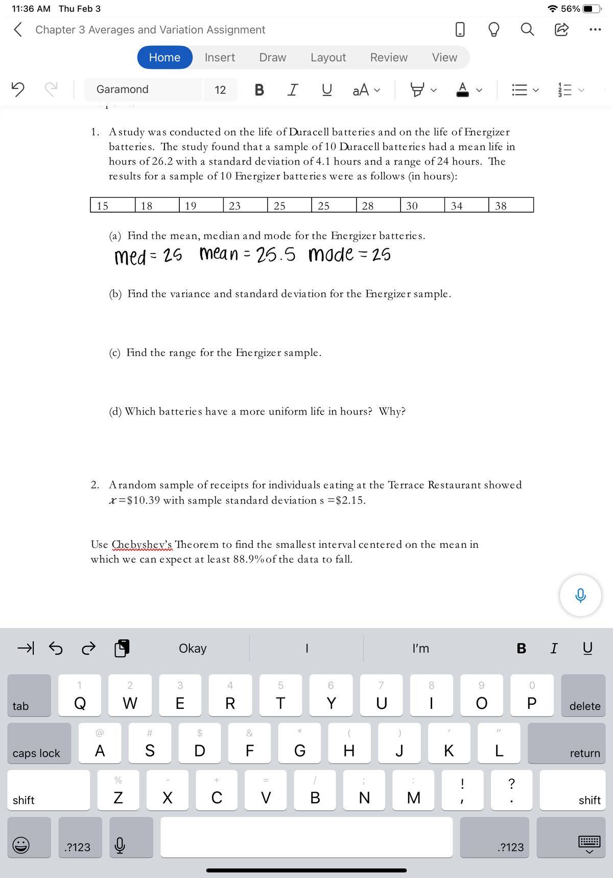 11:36 AM Thu Feb 3
A 56%
K Chapter 3 Averages and Variation Assignment
Home
Insert
Draw
Layout
Review
View
Garamond
12
В I
aA
A
1. Astudy was conducted on the life of Duracell batteries and on the life of Energizer
batteries. The study found that a sample of 10 Duracell batteries had a mean life in
hours of 26.2 with a standard de viation of 4.1 hours and a range of 24 hours. The
re sults for a sample of 10 Energizer batteries were as follows (in hours):
15
18
19
23
25
25
28
30
34
38
(a) Find the mean, median and mode for the Energizer batteries.
med = 25 mean = 26.5 made = 25
(b) Find the variance and standard de via tion for the Energizer sample.
(c) Find the range for the Energizer sample.
(d) Which batteries have a more uniform life in hours? Why?
2. Arandom sample of receipts for individuals eating at the Terrace Restaurant showed
x = $10.39 with sample standard deviation s =$2.15.
Use Chebyshev's The orem to find the smallest interval centered on the mean in
which we can expect at le ast 88.9%of the data to fall.
Okay
I'm
B I U
3.
5
8
tab
Q
E
Y
P
delete
%23
&
caps lock
A
D
F
H
J
K
return
?
shift
X
C
V
B
N
shift
.?123
.?123
# S
