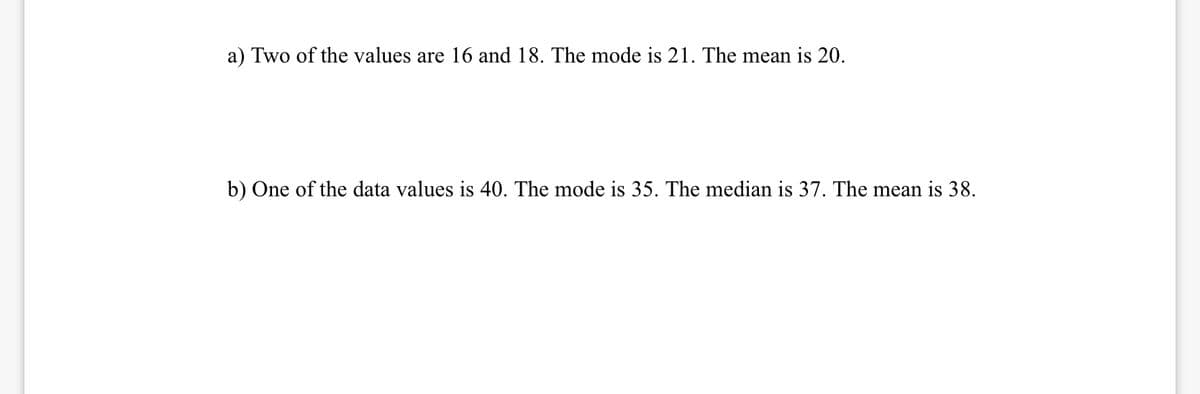 a) Two of the values are 16 and 18. The mode is 21. The mean is 20.
b) One of the data values is 40. The mode is 35. The median is 37. The mean is 38.
