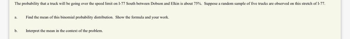 The probability that a truck will be going over the speed limit on I-77 South between Dobson and Elkin is about 75%. Suppose a random sample of five trucks are observed on this stretch of I-77.
а.
Find the mean of this binomial probability distribution. Show the formula and your work.
b.
Interpret the mean in the context of the problem.
