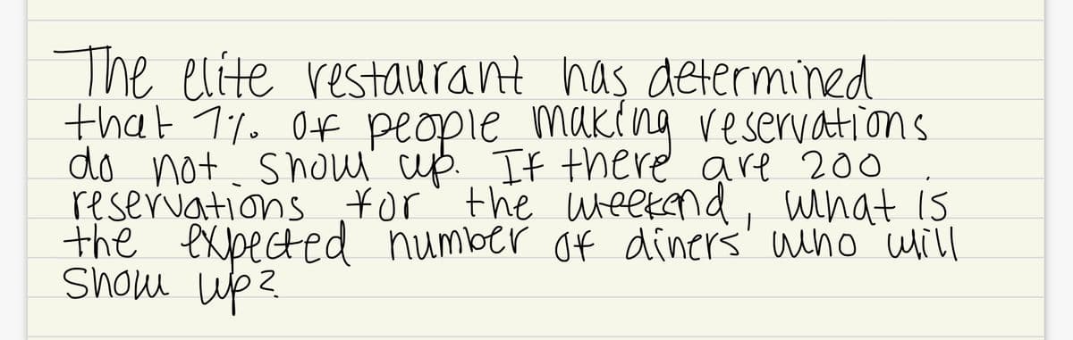 The elite restaurant has determined
that 1%. Of people making reservations
do not shau cup. If there are 200
reservations ¥or' the ueekend, what IS
the expected number of diners' wino will
Show up?
