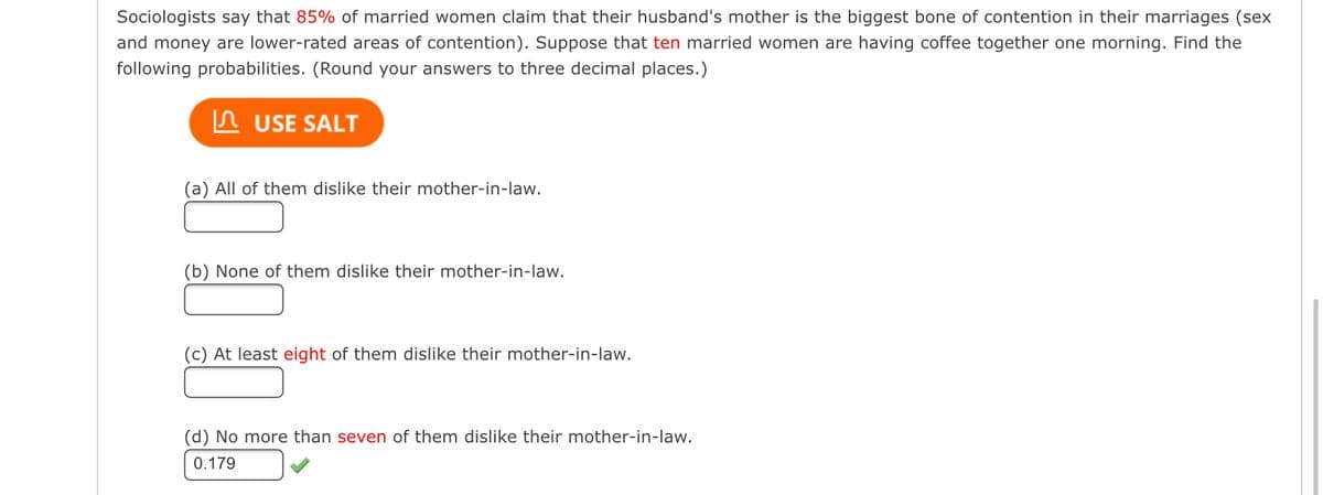 Sociologists say that 85% of married women claim that their husband's mother is the biggest bone of contention in their marriages (sex
and money are lower-rated areas of contention). Suppose that ten married women are having coffee together one morning. Find the
following probabilities. (Round your answers to three decimal places.)
In USE SALT
(a) All of them dislike their mother-in-law.
(b) None of them dislike their mother-in-law.
(c) At least eight of them dislike their mother-in-law.
(d) No more than seven of them dislike their mother-in-law.
0.179
