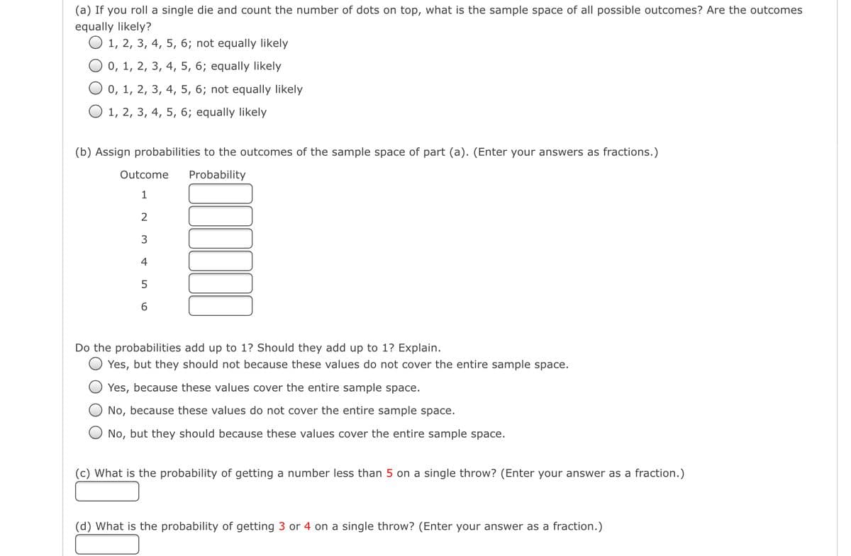 (a) If you roll a single die and count the number of dots on top, what is the sample space of all possible outcomes? Are the outcomes
equally likely?
1, 2, 3, 4, 5, 6; not equally likely
0, 1, 2, 3, 4, 5, 6; equally likely
0, 1, 2, 3, 4, 5, 6; not equally likely
O 1, 2, 3, 4, 5, 6; equally likely
(b) Assign probabilities to the outcomes of the sample space of part (a). (Enter your answers as fractions.)
Outcome
Probability
1
3
4
Do the probabilities add up to 1? Should they add up to 1? Explain.
Yes, but they should not because these values do not cover the entire sample space.
Yes, because these values cover the entire sample space.
No, because these values do not cover the entire sample space.
No, but they should because these values cover the entire sample space.
(c) What is the probability of getting a number less than 5 on a single throw? (Enter your answer as a fraction.)
(d) What is the probability of getting 3 or 4 on a single throw? (Enter your answer as a fraction.)
