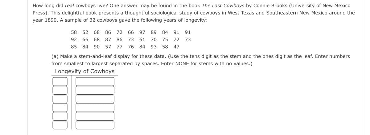 How long did real cowboys live? One answer may be found in the book The Last Cowboys by Connie Brooks (University of New Mexico
Press). This delightful book presents a thoughtful sociological study of cowboys in West Texas and Southeastern New Mexico around the
year 1890. A sample of 32 cowboys gave the following years of longevity:
58
52
68
86
72
66
97
89
84
91
91
92
66
68
87
86
73
61
70
75
72
73
85
84
90
57
77
76
84
93
58
47
(a) Make a stem-and-leaf display for these data. (Use the tens digit as the stem and the ones digit as the leaf. Enter numbers
from smallest to largest separated by spaces. Enter NONE for stems with no values.)
Longevity of Cowboys
