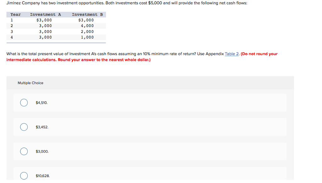 Jiminez Company has two investment opportunities. Both investments cost $5,000 and will provide the following net cash flows:
Year
1
2
3
4
What is the total present value of Investment A's cash flows assuming an 10% minimum rate of return? Use Appendix Table 2. (Do not round your
intermediate calculations. Round your answer to the nearest whole dollar.)
Multiple Choice
O
O
Investment A
$3,000
3,000
3,000
3,000
O
O
$4,510.
$3,452.
$3,000.
Investment B
$3,000
4,000
2,000
1,000
$10,628.