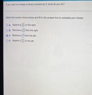 If you want to multiply a binary numeral by 2, what do you do?
Select the correct choice below and fill in the answer box to complete your choice.
OA Append a
on the right
OB Remove a
from the right
c. Remove a 1 from the left.
on the left.
OD. Append a