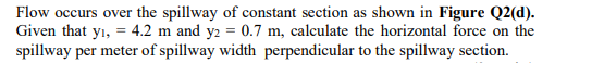 Flow occurs over the spillway of constant section as shown in Figure Q2(d).
Given that yı, = 4.2 m and y2 = 0.7 m, calculate the horizontal force on the
spillway per meter of spillway width perpendicular to the spillway section.
