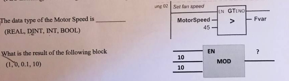 The data type of the Motor Speed is
(REAL, DINT, INT, BOOL)
What is the result of the following block
(1, 0, 0.1, 10)
ung 02 Set fan speed
MotorSpeed-
10
10
45-
EN
EN GTENO
MOD
Fvar
?