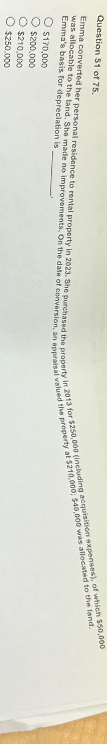 Question 51 of 75.
Emma converted her personal residence to rental property in 2023. She purchased the property in 2013 for $250,000 (including acquisition expenses), of which $50,000
was allocable to the land. She made no improvements. On the date of conversion, an appraisal valued the property at $210,000; $40,000 was allocated to the land.
Emma's basis for depreciation is
○ $170,000
○ $200,000
$210,000
$250,000