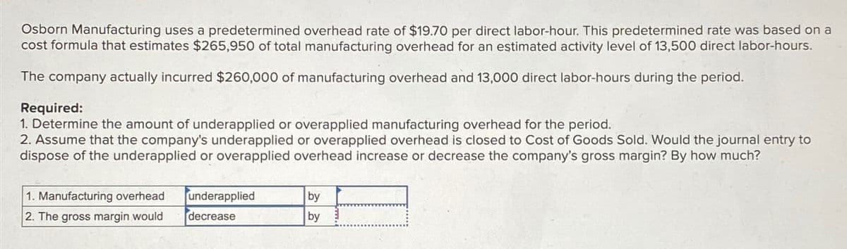 Osborn Manufacturing uses a predetermined overhead rate of $19.70 per direct labor-hour. This predetermined rate was based on a
cost formula that estimates $265,950 of total manufacturing overhead for an estimated activity level of 13,500 direct labor-hours.
The company actually incurred $260,000 of manufacturing overhead and 13,000 direct labor-hours during the period.
Required:
1. Determine the amount of underapplied or overapplied manufacturing overhead for the period.
2. Assume that the company's underapplied or overapplied overhead is closed to Cost of Goods Sold. Would the journal entry to
dispose of the underapplied or overapplied overhead increase or decrease the company's gross margin? By how much?
1. Manufacturing overhead
2. The gross margin would
underapplied
decrease
by
by