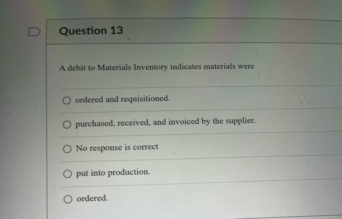 Question 13
A debit to Materials Inventory indicates materials were
O ordered and requisitioned.
O purchased, received, and invoiced by the supplier.
O No response is correct
O put into production.
O ordered.