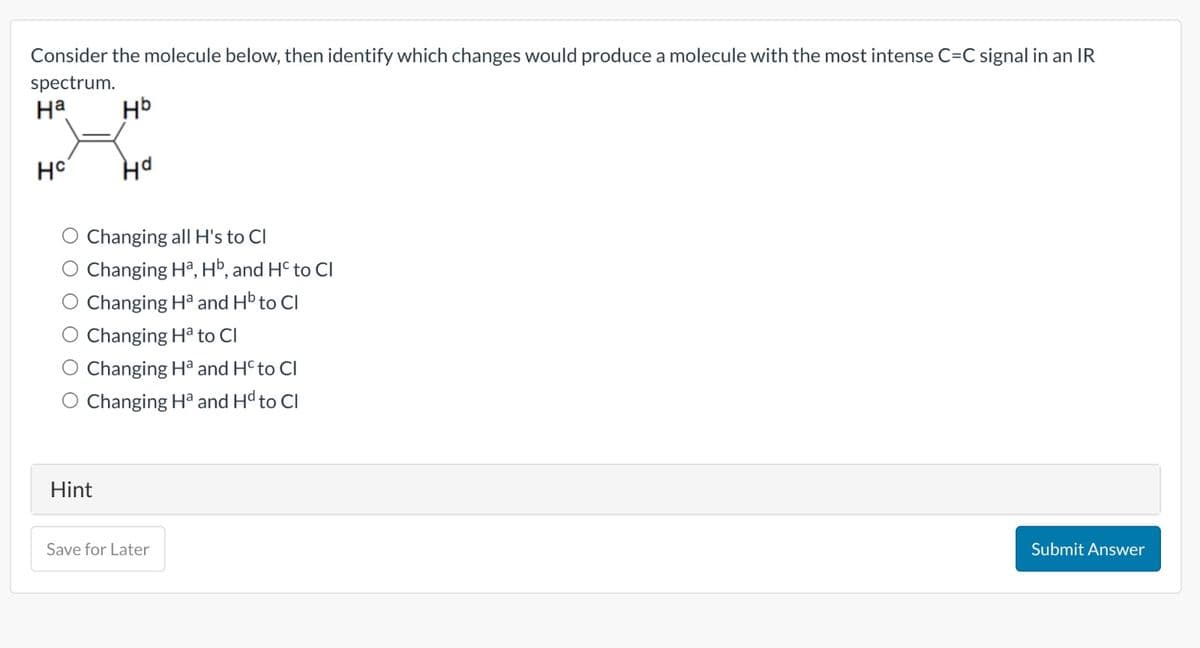 Consider the molecule below, then identify which changes would produce a molecule with the most intense C=C signal in an IR
spectrum.
на
нь
Hd
HC
Changing all H's to Cl
O Changing Ha, Hb, and Hc to Cl
O Changing Ha and Hb to Cl
Changing Ha to Cl
Changing Ha and Hcto Cl
O Changing Ha and Hd to Cl
Hint
Save for Later
Submit Answer