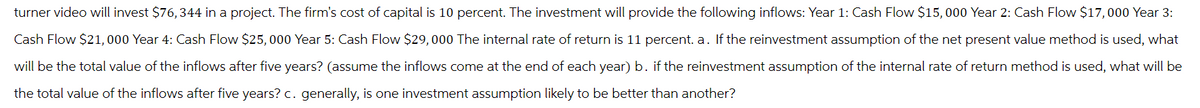 turner video will invest $76,344 in a project. The firm's cost of capital is 10 percent. The investment will provide the following inflows: Year 1: Cash Flow $15,000 Year 2: Cash Flow $17,000 Year 3:
Cash Flow $21,000 Year 4: Cash Flow $25,000 Year 5: Cash Flow $29,000 The internal rate of return is 11 percent. a. If the reinvestment assumption of the net present value method is used, what
will be the total value of the inflows after five years? (assume the inflows come at the end of each year) b. if the reinvestment assumption of the internal rate of return method is used, what will be
the total value of the inflows after five years? c. generally, is one investment assumption likely to be better than another?