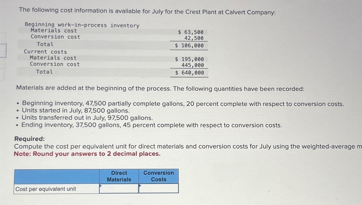 The following cost information is available for July for the Crest Plant at Calvert Company:
Beginning work-in-process inventory
Materials cost
Conversion cost
Total
●
Current costs
Materials cost
Conversion cost
Total
Materials are added at the beginning of the process. The following quantities have been recorded:
●
Beginning inventory, 47,500 partially complete gallons, 20 percent complete with respect to conversion costs.
• Units started in July, 87,500 gallons.
Units transferred out in July, 97,500 gallons.
• Ending inventory, 37,500 gallons, 45 percent complete with respect to conversion costs.
Cost per equivalent unit
$ 63,500
42,500
$ 106,000
Required:
Compute the cost per equivalent unit for direct materials and conversion costs for July using the weighted-average m
Note: Round your answers to 2 decimal places.
Direct
Materials
$ 195,000
445,000
$ 640,000
Conversion
Costs