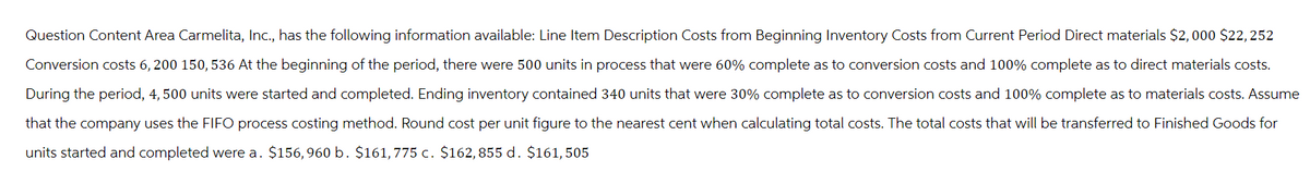 Question Content Area Carmelita, Inc., has the following information available: Line Item Description Costs from Beginning Inventory Costs from Current Period Direct materials $2,000 $22, 252
Conversion costs 6, 200 150, 536 At the beginning of the period, there were 500 units in process that were 60% complete as to conversion costs and 100% complete as to direct materials costs.
During the period, 4, 500 units were started and completed. Ending inventory contained 340 units that were 30% complete as to conversion costs and 100% complete as to materials costs. Assume
that the company uses the FIFO process costing method. Round cost per unit figure to the nearest cent when calculating total costs. The total costs that will be transferred to Finished Goods for
units started and completed were a. $156,960 b. $161,775 c. $162,855 d. $161, 505