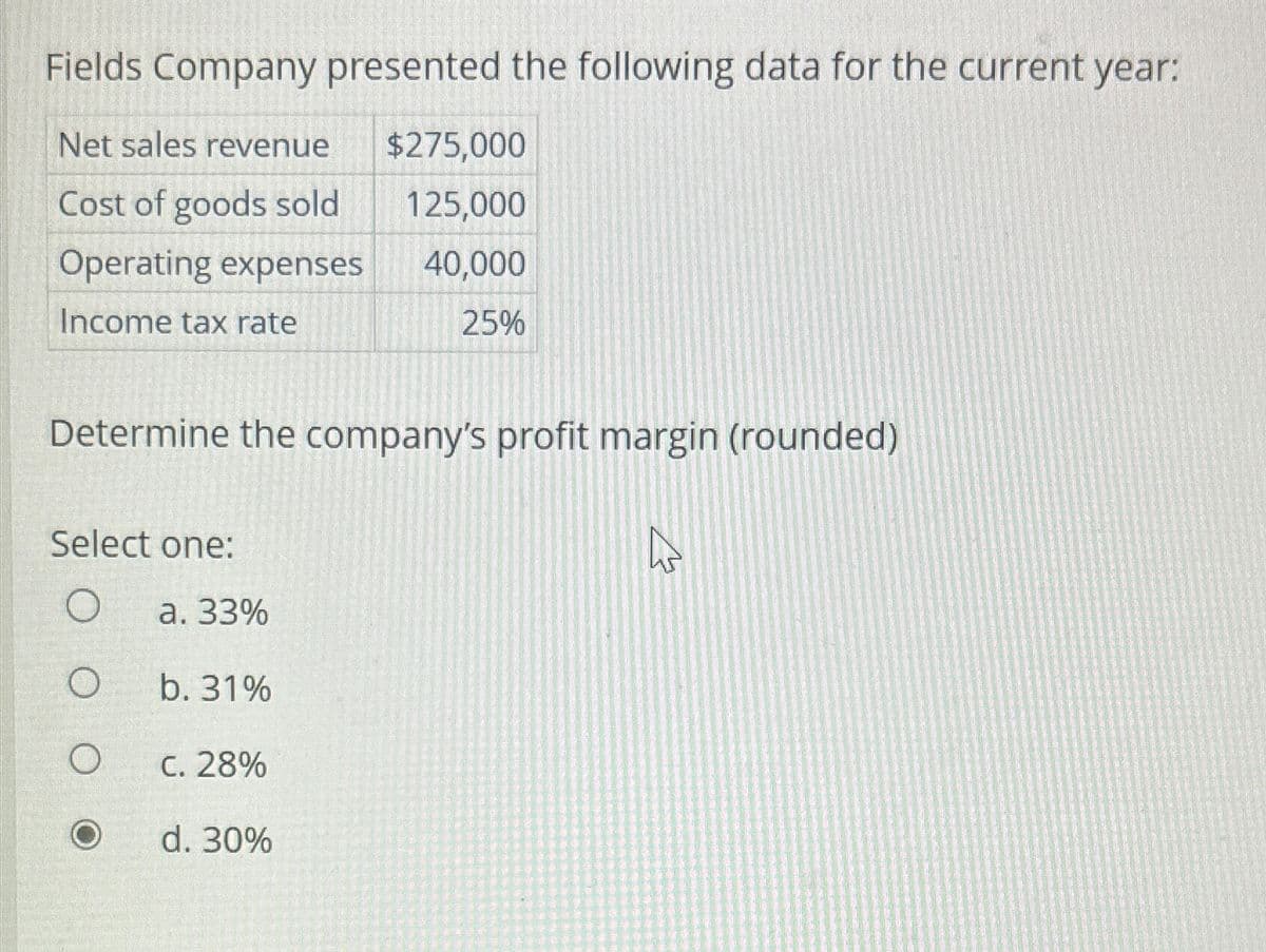 Fields Company presented the following data for the current year:
Net sales revenue $275,000
Cost of goods sold
125,000
Operating expenses
40,000
Income tax rate
25%
Determine the company's profit margin (rounded)
A
Select one:
O
O
a. 33%
b. 31%
C. 28%
d. 30%