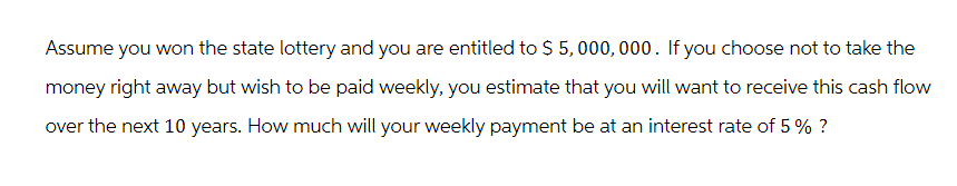 Assume you won the state lottery and you are entitled to $5,000,000. If you choose not to take the
money right away but wish to be paid weekly, you estimate that you will want to receive this cash flow
over the next 10 years. How much will your weekly payment be at an interest rate of 5% ?