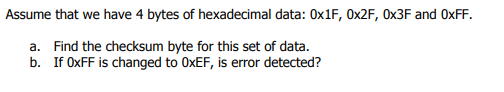 Assume that we have 4 bytes of hexadecimal data: 0x1F, OX2F, 0×3F and OXFF.
a. Find the checksum byte for this set of data.
b. If OXFF is changed to OXEF, is error detected?
