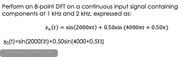 Perform an 8-point DFT on a continuous input signal containing
components at 1 kHz and 2 kHz, expressed as:
Xn (t) = sin(2000nt) + 0.50sin (4000nt + 0.50)
Xa(t)=sin(2000IIt)+0.50sin(4000+0.511)
Created by SEASOFT LTD.
