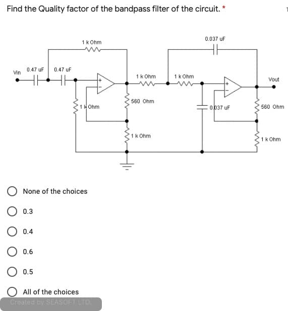 Find the Quality factor of the bandpass filter of the circuit. *
0.037 uF
1k Ohm
0.47 uF
0.47 uF
Vin
1k Ohm
1k Ohm
Vout
560 Ohm
1kOhm
0037 uF
560 Ohm
1k Ohm
1k Ohm
None of the choices
O 0.3
0.4
0.6
O 0.5
All of the choices
Created by SEASOFT LTD.
