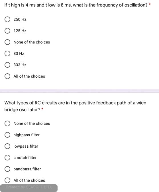 If t high is 4 ms and t low is 8 ms, what is the frequency of oscillation? *
250 Hz
125 Hz
None of the choices
83 Hz
О з33 Hz
O All of the choices
What types of RC circuits are in the positive feedback path of a wien
bridge oscillator? *
None of the choices
highpass filter
lowpass filter
a notch filter
bandpass filter
All of the choices
Created by SEASOFT LTD.
