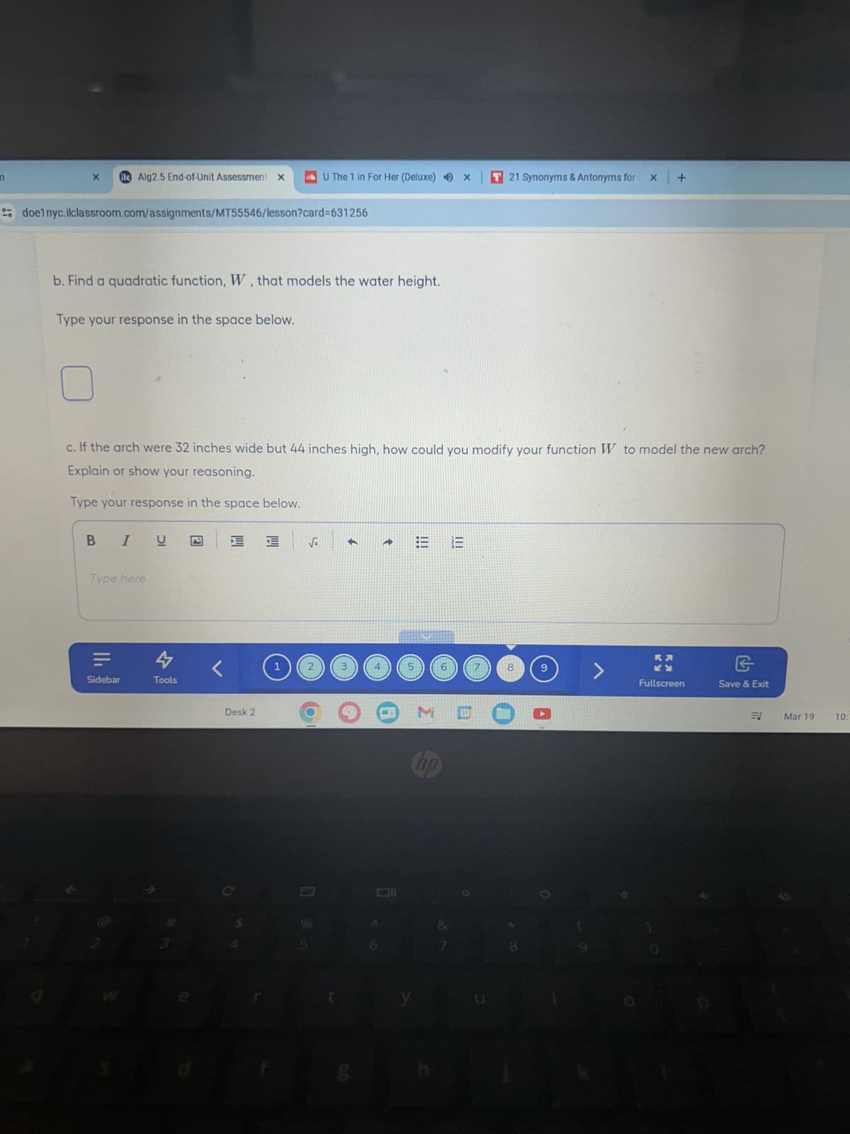 x fle Alg2.5 End-of-Unit Assessment X
U The 1 in For Her (Deluxe) x
T21 Synonyms & Antonyms for x +
doelnyc.ilclassroom.com/assignments/MT55546/lesson?card=631256
b. Find a quadratic function, W, that models the water height.
Type your response in the space below.
c. If the arch were 32 inches wide but 44 inches high, how could you modify your function W to model the new arch?
Explain or show your reasoning.
Type your response in the space below.
BIU
E
Iru
√x
←
t
|||
III
==
Type here
ווי
Sidebar
4
Tools
<
1
2
3
5
6
7
8
Desk 2
M
hp
0
6
&
8
>
G
Fullscreen
Save & Exit
E
Mar 19
10: