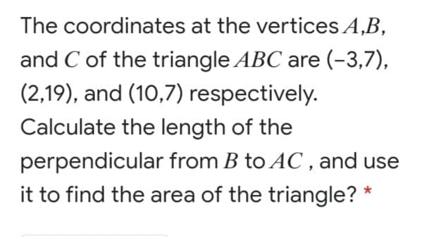The coordinates at the vertices A,B,
and C of the triangle ABC are (-3,7),
(2,19), and (10,7) respectively.
Calculate the length of the
perpendicular from B to AC , and use
it to find the area of the triangle? *
