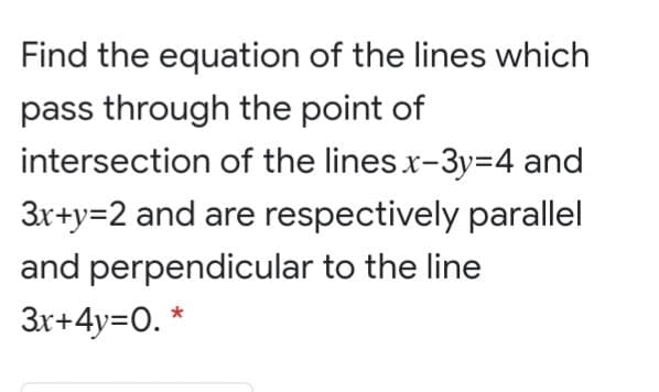 Find the equation of the lines which
pass through the point of
intersection of the lines x-3y=4 and
3x+y=2 and are respectively parallel
and perpendicular to the line
3r+4y=0. *
