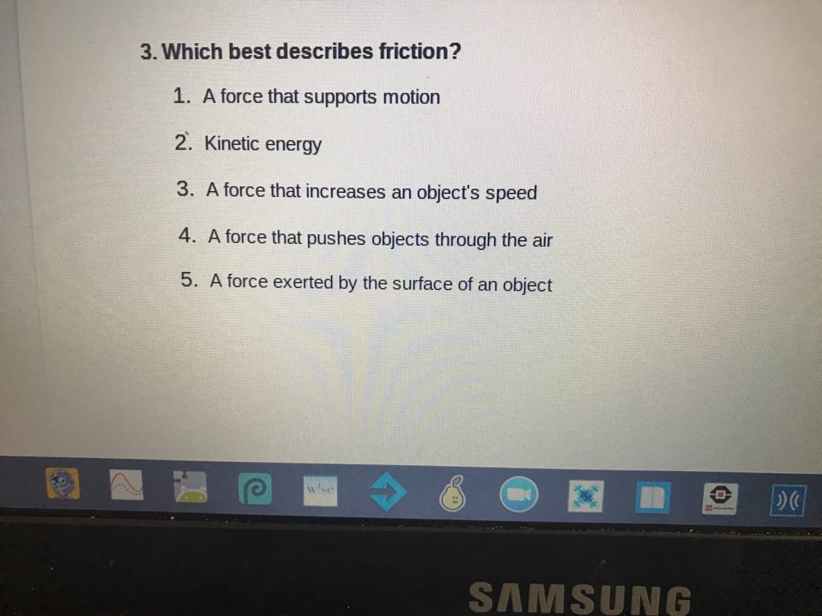 3. Which best describes friction?
1. A force that supports motion
2. Kinetic energy
3. A force that increases an object's speed
4. A force that pushes objects through the air
5. A force exerted by the surface of an object
wse
SAMSUNG
