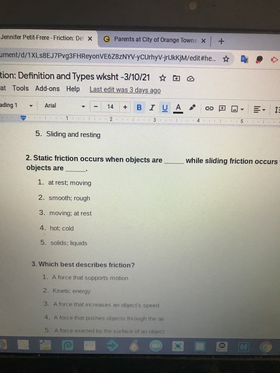 Jennifer Petit-Frere -Friction: De X
G Parents at City of Orange Towns x
ument/d/1XLs8EJ7Pvg3FHReyonVE6Z8ZNYV-yCUrhyV-jrUkKjM/edit#he. ☆
tion: Definition and Types wksht -3/10/21 * D
at Tools Add-ons
Help
Last edit was 3 days ago
ading 1
Arial
BIUA
14
+
=。 三
2.
3
5. Sliding and resting
2. Static friction occurs when objects are
while sliding friction occurs
objects are
1. at rest; moving
2. smooth; rough
3. moving; at rest
4. hot; cold
5. solids; liquids
3. Which best describes friction?
1. A force that supports motion
2. Kinetic energy
3. A force that increases an object's speed
4. A force that pushes objects through the air
5. A force exerted by the surface of an object
