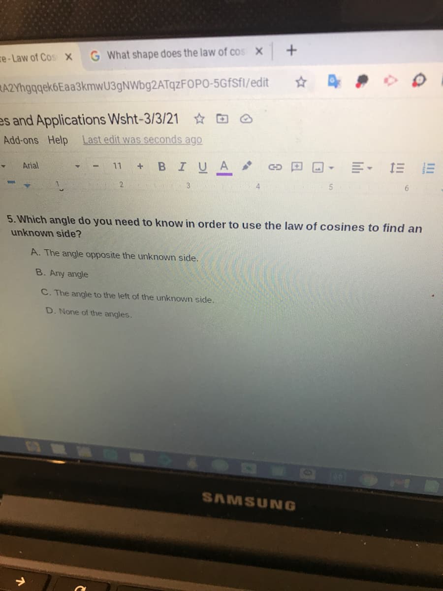 se-Law of Cos x
G What shape does the law of cos x
RA2Yhgqgek6Eaa3kmwU3gNWbg2ATqzFOPO-5GfSfl/edit
es and Applications Wsht-3/3/21 ☆ @
Add-ons Help
Last edit was seconds ago
明,三
Arial
BIUA
11
GD
2.
6.
5. Which angle do you need to know in order to use the law of cosines to find an
unknown side?
A. The angle opposite the unknown side.
B. Any angle
C. The angle to the left of the unknown side.
D. None of the angles.
SAMSUNG
II
