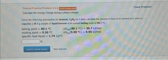 Tutored Practice Problem 5.3.4 COUNTS TOWARDS GRADE
Calculate the energy change during a phase change.
Given the following information for benzene, CHg (at 1 atm), calculate the amount of heat in kJ needed (at 1 atm) to
vaporize a 30.5-g sample of liquid benzene at its normal boiling point of 80.1 °C.
boiling point 80.1 °C
melting point 5.50 °C
specific heat liquid = 1.74 J/gºC
AHvap(80.1 °C) = 30.7 kJ/mol
AHrus (5.50 °C) 9.95 kJ/mol
=
Close Problem
Check & Submit Answer Show Approach