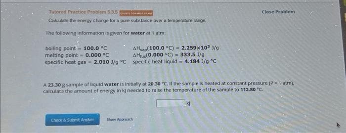 Tutored Practice Problem 5.3.5
COUNTS Tosket
Calculate the energy change for a pure substance over a temperature range.
The following information is given for water at 1 atm:
boiling point = 100.0 °C
melting point = 0.000 °C
AHvap (100.0 °C) = 2.259x10³ 3/g
AHrus (0.000 °C) = 333.5 J/g
specific heat gas- 2.010 J/g °C specific heat liquid = 4.184 J/g °C
A 23.30 g sample of liquid water is initially at 20.30 °C. If the sample is heated at constant pressure (P = 1 atm),
calculate the amount of energy in kj needed to raise the temperature of the sample to 112.80 °C.
Check & Submit Anstver
Close Problem
Show Approach