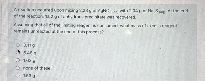 A reaction occurred upon mixing 2.23 g of AgNO3 (aq) with 2.04 g of Na2S (aq). At the end
of the reaction, 1.52 g of anhydrous precipitate was recovered.
Assuming that all of the limiting reagent is consumed, what mass of excess reagent
remains unreacted at the end of this process?
O 0.11 g
6.48 g
O 1.63 g
none of these
1.53 g