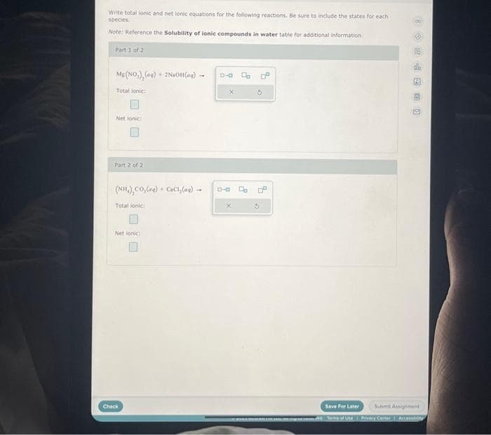 Write total ionic and net lonic equations for the following reactions. Be sure to include the states for each
species.
Note: Reference the Solubility of lonic compounds in water table for additional information.
Part 1 of 2
Mg(NO₂), (04) +2NaOH(aq)-
Total lonic:
Net ionic:
Part 2 of 2
(NH,),CO,) + CCI,(
Total lonic:
Net ionic:
Check
4
D-0
90 Da
4
G
Save For Later Submit Assignment
Accessity