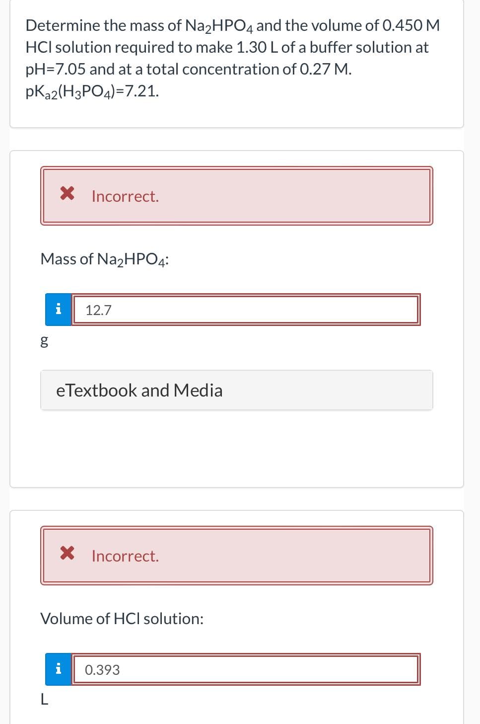 Determine the mass of Na₂HPO4 and the volume of 0.450 M
HCI solution required to make 1.30 L of a buffer solution at
pH=7.05 and at a total concentration of 0.27 M.
pK₂2(H3PO4)=7.21.
X Incorrect.
Mass of Na₂HPO4:
g
12.7
eTextbook and Media
Incorrect.
Volume of HCI solution:
i 0.393