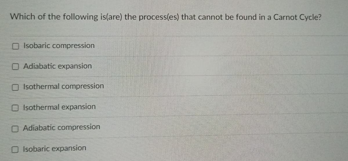 Which of the following is(are) the process(es) that cannot be found in a Carnot Cycle?
Isobaric compression
O Adiabatic expansion
O Isothermal compression
O Isothermal expansion
O Adiabatic compression
Isobaric expansion
