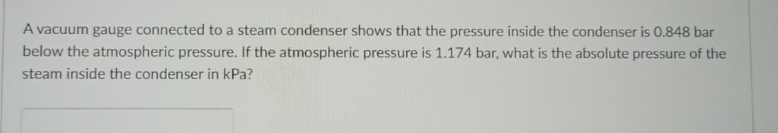 A vacuum gauge connected to a steam condenser shows that the pressure inside the condenser is 0.848 bar
below the atmospheric pressure. If the atmospheric pressure is 1.174 bar, what is the absolute pressure of the
steam inside the condenser in kPa?
