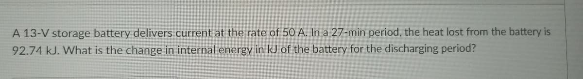 A 13-V storage battery delivers current at the rate of 50 A. In a 27-min period, the heat lost from the battery is
92.74 kJ. What is the change in internal energy in kJ of the battery for the discharging period?
