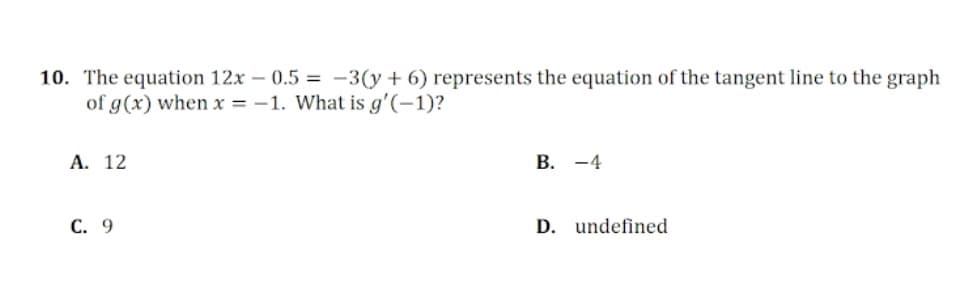 10. The equation 12x -0.5 = -3(y + 6) represents the equation of the tangent line to the graph
of g(x) when x = -1. What is g'(-1)?
A. 12
C. 9
B. -4
D. undefined