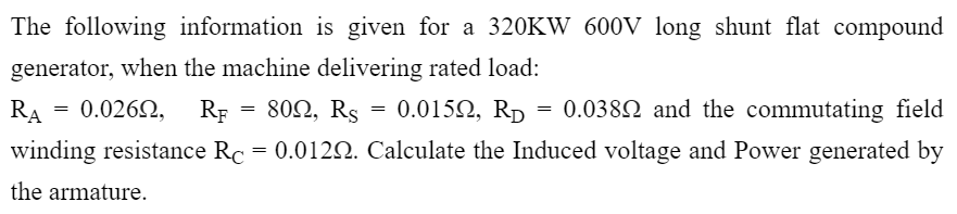 The following information is given for a 320KW 600V long shunt flat compound
generator, when the machine delivering rated load:
RA
0.0262,
RF -80Ω, Rs
0.0152, Rp = 0.0382 and the commutating field
winding resistance Rc = 0.0122. Calculate the Induced voltage and Power generated by
the armature.
