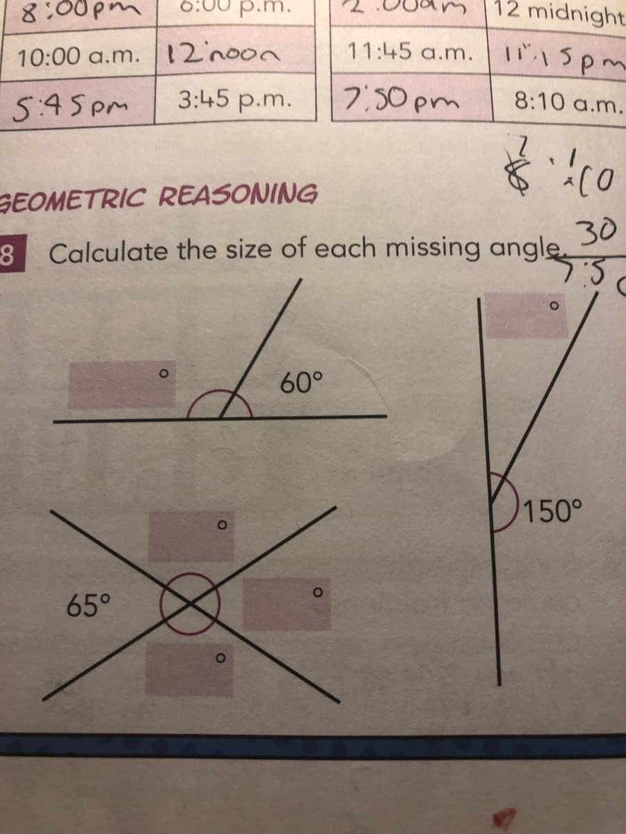 8:00pm
6:00 p.m.
10:00 a.m. 12noon
5:45pm
3:45 p.m.
65°
O
11:45 a.m.
7:50pm
GEOMETRIC REASONING
8 Calculate the size of each missing angle.
Javn
60°
O
12 midnight.
11.15pm
8:10 a.m.
2
Á CO
30
7:5
150°