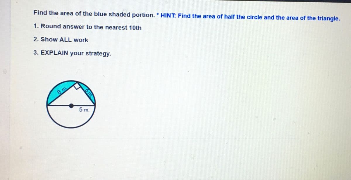 Find the area of the blue shaded portion. * HINT. Find the area of half the circle and the area of the triangle.
1. Round answer to the nearest 10th
2. Show ALL work
3. EXPLAIN your strategy.
8 m.
5 m.
6 m.
