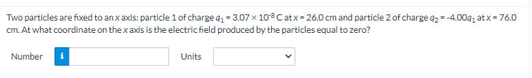 Two particles are fixed to an x axis: particle 1 of charge q₁ = 3.07 x 108 C at x = 26.0 cm and particle 2 of charge q2 = -4.00q₁ at x = 76.0
cm. At what coordinate on the x axis is the electric field produced by the particles equal to zero?
Number
Units