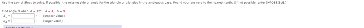 Use the Law of Sines to solve, if possible, the missing side or angle for the triangle or triangles in the ambiguous case. Round your answers to the nearest tenth. (If not possible, enter IMPOSSIBLE.)
Find angle B when A = 12°, a = 4, b = 9.
B1 =
(smaller value)
B, =
(larger value)
Additic nal Moterigle

