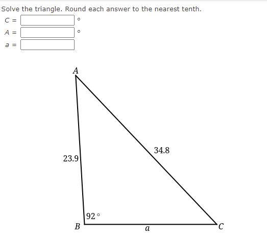 Solve the triangle. Round each answer to the nearest tenth.
C =
A =
a =
A
34.8
23.9
92°
B
a
